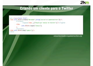 Criando um cliente para o Twitter

<div class="posts form">	
<?php echo $form->create('Wsreader',array('action'=>'updatetwitter'));?>	
        	<fieldset>	
        	        	<legend><?php __('Atualizar status no twitter');?></legend>	
        	<?php	
        	       	echo $form->input('status');	
        	?>	
        	</fieldset>	
<?php echo $form->end('Submit');?>	
</div>	


                                                            views/wsreaders/updatetwitter.ctp
 