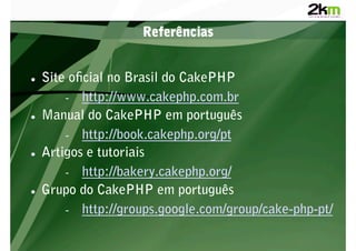 Referências


    Site o cial no Brasil do CakePHP
         -  http://www.cakephp.com.br
    Manual do CakePHP em português
         -  http://book.cakephp.org/pt
    Artigos e tutoriais
         -  http://bakery.cakephp.org/
    Grupo do CakePHP em português
         -  http://groups.google.com/group/cake-php-pt/
 