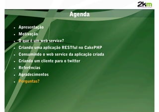 Agenda

    Apresentação
    Motivação
    O que é um web service?
    Criando uma aplicação RESTful no CakePHP
    Consumindo o web service da aplicação criada
    Criando um cliente para o twitter
    Referências
    Agradecimentos
    Perguntas?
 