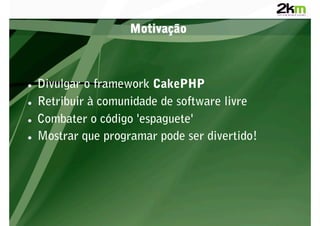 Motivação



    Divulgar o framework CakePHP
    Retribuir à comunidade de software livre
    Combater o código 'espaguete'
    Mostrar que programar pode ser divertido!
 