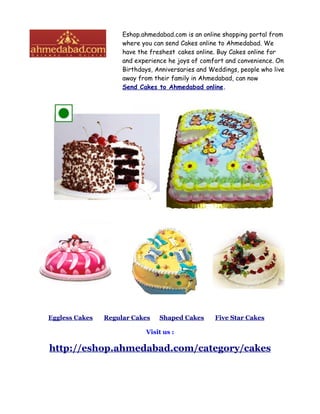 Eshop.ahmedabad.com is an online shopping portal from
                     where you can send Cakes online to Ahmedabad. We
                     have the freshest cakes online. Buy Cakes online for
                     and experience he joys of comfort and convenience. On
                     Birthdays, Anniversaries and Weddings, people who live
                     away from their family in Ahmedabad, can now
                     Send Cakes to Ahmedabad online.




Eggless Cakes   Regular Cakes    Shaped Cakes      Five Star Cakes

                            Visit us :

http://eshop.ahmedabad.com/category/cakes
 