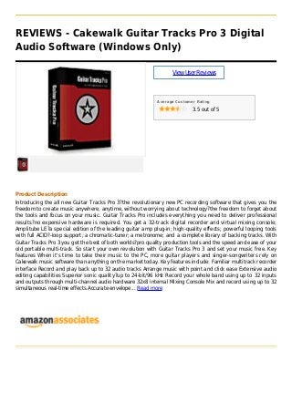 REVIEWS - Cakewalk Guitar Tracks Pro 3 Digital
Audio Software (Windows Only)
ViewUserReviews
Average Customer Rating
3.5 out of 5
Product Description
Introducing the all new Guitar Tracks Pro 3?the revolutionary new PC recording software that gives you the
freedom to create music anywhere, anytime, without worrying about technology?the freedom to forget about
the tools and focus on your music. Guitar Tracks Pro includes everything you need to deliver professional
results?no expensive hardware is required. You get a 32-track digital recorder and virtual mixing console;
Amplitube LE?a special edition of the leading guitar amp plug-in; high-quality effects; powerful looping tools
with full ACID?-loop support; a chromatic-tuner; a metronome; and a complete library of backing tracks. With
Guitar Tracks Pro 3 you get the best of both worlds?pro quality production tools and the speed and ease of your
old portable multi-track. So start your own revolution with Guitar Tracks Pro 3 and set your music free. Key
features When it's time to take their music to the PC, more guitar players and singer-songwriters rely on
Cakewalk music software than anything on the market today. Key features include: Familiar multitrack recorder
interface Record and play back up to 32 audio tracks Arrange music with point and click ease Extensive audio
editing capabilities Superior sonic quality?up to 24-bit/96 kHz Record your whole band using up to 32 inputs
and outputs through multi-channel audio hardware 32x8 internal Mixing Console Mix and record using up to 32
simultaneous real-time effects Accurate envelope... Read more
 