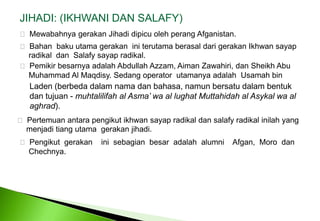 JIHADI: (IKHWANI DAN SALAFY) MewabahnyagerakanJihadidipicuolehperangAfganistan. BahanbakuutamagerakaniniterutamaberasaldarigerakanIkhwansayapradikaldanSalafysayapradikal. Pemikirbesarnyaadalah Abdullah Azzam, AimanZawahiri, dan Sheikh Abu 	Muhammad Al Maqdisy. Sedang operator  utamanyaadalahUsamah bin Laden (berbedadalamnamadanbahasa, namunbersatudalambentukdantujuan - muhtalilifah al Asma’ wa al lughatMuttahidah al Asykalwa al aghrad). Pertemuanantarapengikutikhwansayapradikaldansalafyradikalinilah yang menjaditiangutamagerakanjihadi. Pengikutgerakaninisebagianbesaradalah  alumni    Afgan,  Moro  dan	Chechnya. 