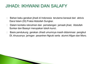 JIHADI: IKHWANI DAN SALAFY Bahanbakugerakanjihadidi Indonesia  terutamaberasaldariaktivisDarul Islam (DI) Fraksi Abdullah Sungkar.    Dalam konteks rekrutmen dan  pematangan  jamaah jihad,  Abdullah 	Sunkar dan Baasyir merupakan tokoh kunci.    Basis pendukung  gerakan Jihadi umumnya masih didominasi  pengikut 	DI, khususnya  jaringan  pesantren Ngruki serta  alumni Afgan dan Moro. 
