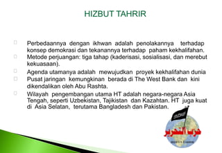 HIZBUT TAHRIR Perbedaannyadenganikhwanadalahpenolakannyaterhadapkonsepdemokrasidantekanannyaterhadappahamkekhalifahan. Metode perjuangan: tiga tahap (kaderisasi, sosialisasi, dan merebut kekuasaan). Agenda utamanyaadalahmewujudkanproyekkekhalifahanduniaPusatjaringankemungkinanberadadi The West Bank dankinidikendalikanoleh Abu Rashta. Wilayah  pengembangan utama HT adalah negara-negara Asia Tengah, seperti Uzbekistan, Tajikistan  dan Kazahtan. HT  juga kuat di  Asia Selatan,  terutama Bangladesh dan Pakistan. 