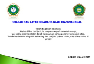 SEJARAH DAN LATAR BELAKANG ISLAM TRANSNASIONAL“Islam bagaikanbelantara.Ketikadilihatdarijauh, iatampakmenjadisatuentitassaja, tapiketikadihampirilebihdekat, keragamanpohon-pohonnyamenjadijelas.  Fundamentalismehanyalahsebatangdaribanyak 'pohon' Islam, dan bukan Islam itusendiri.”GRESIK  26 april 2011