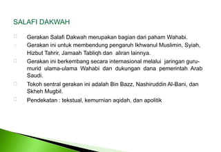 SALAFI DAKWAH  GerakanSalafiDakwahmerupakanbagiandaripahamWahabi. GerakaniniuntukmembendungpengaruhIkhwanulMuslimin, Syiah, HizbutTahrir, JamaahTabliqh dan  aliranlainnya. Gerakan ini berkembang secara internasional melalui  jaringan guru-murid  ulama-ulama  Wahabi  dan  dukungan  dana  pemerintah  Arab Saudi. Tokoh sentral gerakan ini adalah Bin Bazz, Nashiruddin Al-Bani, dan Skheh Mugbil. Pendekatan : tekstual, kemurnian aqidah, dan apolitik 