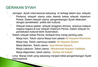 GERAKAN SYIAH Jaringan  Syiah internasional sekarang  ini terbagi dalam dua  wilayah. 	Pertama,  wilayah  utama  yaitu  daerah  bekas  wilayah  imperium Persia. Dalam wilayah utama, pengembangan Syiah dilakukan dengan pendekatan  politik dan kultural. Wilayah kedua adalah  wilayah pinggiran dimana  areanya meliputi negara-negara di luar wilayah imperium Persia. Dalam wilayah ini, pendekatan kultural lebih diutamakan. Dalam wilayah bekas Persia, terdapat lima maraji penting yaitu: 	Marja Irani. Tokoh utama Marja Irani adalah Ali Hosseini Khamenei     Marja Iraq. Tokoh utamanya adalah  Ali Hosseini Sistani Marja Bahrain. Tokoh utama : Issa Ahmed Qassim. Marja Lebanon. Tokoh utama : Mohammad Hussein Fadlallah. Marja Afganistan, tokoh utama : Qorban Ali Kaboli”. Lima  Maraji inilah yang sekarang menjadi kiblat pengembangan Syiah Internasional. 