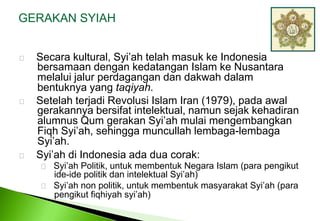 GERAKAN SYIAH     Secara kultural, Syi’ah telah masuk ke Indonesia bersamaandengankedatangan Islam ke Nusantara melaluijalurperdagangandandakwahdalambentuknya yang taqiyah.     Setelah terjadi Revolusi Islam Iran (1979), pada awal gerakannya bersifat intelektual, namun sejak kehadiran alumnus Qum gerakan Syi’ah mulai mengembangkan Fiqh Syi’ah, sehingga muncullah lembaga-lembaga Syi’ah.     Syi’ah di Indonesia ada dua corak:    Syi’ah Politik, untuk membentuk Negara Islam (para pengikut 	ide-ide politik dan intelektual Syi’ah)    Syi’ah non politik, untuk membentuk masyarakat Syi’ah (para 	pengikut fiqhiyah syi’ah) 