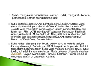 Syiahmengalamiperselisihan,  namuntidakmengarahkepadaperpecahan, karenasalingmelengkapi: Kubupertamaadalah LKAB (LembagakomunikasiAhlul Bait) yang merupakanwadahpara alumni al Qum. Kubuinidimotorioleh ICC 	Jakarta yang merupakan perpanjangan tangan pemerintah Republik 	Islam Iran (RII).  LKAB membawai Yayasan Al Munthazar, Fathimah 	Aqilah, Ar Radiyah, Mulla Sadra, An Naqi, Al Kubra, Al Washilah, MT 	Ar Riyahi dan gerakan dakwah Al Husainy. LKAB berkantor di Jl 	Bintaro KODAM Grand Bintaro Jaksel.   Kubu kedua  dipegang oleh IJABI.  Dalam kubu ini metode taqiyah 	kurang  disenangi.  Sebaliknya,  IJABI  tampak  lebih  pluralis.  Hal  ini 	terlihat dari beberapa tokoh Sunni yang menjadi  pengikut IJABI.  Kiblat 	IJABI, bukanlah ke Iran, melainkan  Marja Lebanon di bawah pimpinan 	Ayatollah  Sayyed  Mohammad  Hussein  Fadlallah.  Tokoh  utama  di 	Indonesia adalah Dr Jalaluddin Rahmat. 