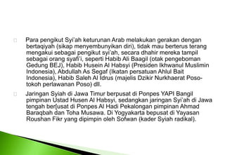      Para pengikut Syi’ah keturunan Arab melakukan gerakan dengan 	bertaqiyah (sikap menyembunyikan diri), tidak mau berterus terang 	mengakui sebagai pengikut syi’ah, secara dhahir mereka tampil 	sebagai orang syafi’i, seperti Habib Ali Baagil (otak pengeboman 	Gedung BEJ), Habib Husein Al Habsyi (Presiden Ikhwanul Muslimin 	Indonesia), Abdullah As Segaf (Ikatan persatuan Ahlul Bait 	Indonesia), Habib Saleh Al Idrus (majelis Dzikir Nurkhaerat Poso-	tokoh perlawanan Poso) dll.      Jaringan Syiah di Jawa Timur berpusat di Ponpes YAPI Bangil pimpinan Ustad Husen Al Habsyi, sedangkan jaringan Syi’ah di Jawa tengah ber[usat di Ponpes Al Hadi Pekalongan pimpinan Ahmad Baraqbah dan Toha Musawa. Di Yogyakarta bepusat di Yayasan Roushan Fikr yang dipimpin oleh Sofwan (kader Syiah radikal). 