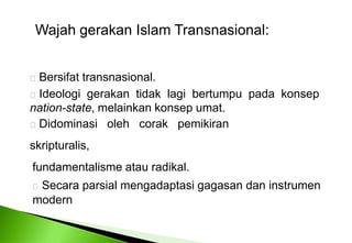 Wajahgerakan Islam Transnasional: Bersifattransnasional. Ideologigerakantidaklagibertumpupadakonsepnation-state, melainkankonsepumat. Didominasiolehcorakpemikiranskripturalis,fundamentalismeatauradikal.Secaraparsialmengadaptasigagasandaninstrumenmodern 