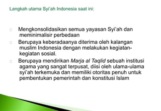 LangkahutamaSyi’ah Indonesia saatini: MengkonsolidasikansemuayayasanSyi’ahdanmeminimalisirperbedaanBerupayakeberadaanyaditerimaolehkalanganmuslim Indonesia denganmelakukankegiatan-kegiatansosial.     Berupaya mendirikan Marja al Taqlid sebuah institusi 	agama yang sangat terpusat, diisi oleh ulama-ulama 	syi’ah terkemuka dan memiliki otoritas penuh untuk 	pembentukan pemerintah dan konstitusi Islam 