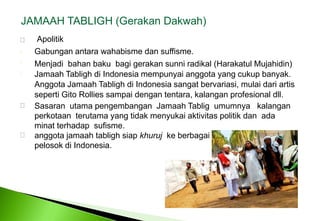 JAMAAH TABLIGH (GerakanDakwah)    ApolitikGabunganantarawahabismedansuffisme. Menjadibahanbakubagigerakansunniradikal (Harakatul Mujahidin) JamaahTablighdi Indonesia mempunyaianggota yang cukupbanyak. Anggota Jamaah Tabligh di Indonesia sangat bervariasi, mulai dari artis seperti Gito Rollies sampai dengan tentara, kalangan profesional dll. SasaranutamapengembanganJamaahTabligumumnyakalanganperkotaan  terutama yang tidak menyukai aktivitas politik dan  ada minat terhadap  sufisme. anggotajamaahtablighsiapkhurujkeberbagaipelosokdi Indonesia. 