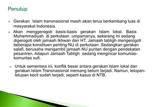 PenutupnGerakanIslam transnasional masih akan terus berkembang luas di 	masyarakat Indonesia. nAkanmenggerogoti   basis-basis   gerakan   Islam   lokal.   Basis 	Muhammadiyah  di perkotaan  umpamanya, sekarang ini sedang 	digerogoti oleh jamaah Ikhwan dan HT. Jamaah tabligh mengerogoti 	beberapa konstituen penting NU di perkotaan. Sedangkan gerakan 	salafi, berusaha mengambil jamaah NU puritan dengan pendekatan 	pesantren. Adapun Jamaah Tabligh  sedang mengincar komunias-	komuntas sufi. nUntuksementaraini, konflikbesarantaragerakan Islam lokaldangerakan Islam Transnasionalmemangbelumterjadi. Namun, letupan-letupankecilsudahterjadi, sepertikasusdi NTB. 