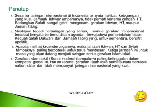Penutup1.Sesamajaringaninternasionaldi Indonesia ternyataterlibatketegangan	yang kuat. JamaahIkhwanumpamanya, tidakpernahbertemudengan  HT. SedangkanSalafisangatgetolmengecamgerakanIkhwan, HT, maupunJamahTablig. 3.Meskipunterjadipersaingan  yang  serius,    semuagerakantransnasionaltersebutternyatabertemudalam agenda   terwujudnyapemerintahan Islam. KecualiSalafiDakwahdanJamaahTablig yang, untuksementara, bersifatapolitik. 5.  Apabila melihat kecenderungannya, maka jamaah Ikhwan, HT dan Syiah 	tampaknya  paling berpotensi untuk terus membesar.  Ketiga jaringan ini untuk 	masa yang akan datang menjadi saingan serius gerakan Islam lokal. 7.Gerakan Islam lokal (Sunni moderat) tampaknya paling ketinggalandalamkompetisi  global ini. Hal inikarena, gerakan Islam lokalsemata-mataberbasis	nation-state  dantidakmempunyaijaringaninternasional yang kuat. Wallahua’lam