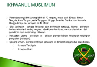 IKHWANUL MUSLIMUN    Persebarannya IM kurang lebih di 70 negara, mulai dari  Eropa, Timur 	Tengah, Asia Tengah, Asia Tenggara hingga Amerika Serikat dan Kanada. 	Hingga kini pusat jaringan di IM Mesir. Sifatjaringansangatfleksibeldansetengahtertutup.  Namagerakanberbeda-bedadisetiapnegara. Meskipundemikian, semuadisatukanolehpemikirandanmetodologiIkhwan. Kekuatanutamagerakaniniadalahpembentukankelompok-kelompokpengajian (halaqoh) Secaraumum,  gerakanIkhwansekaranginiterbelahdalamduaarusbesar. IkhwanTarbiyah.      Ikhwan Jihad 