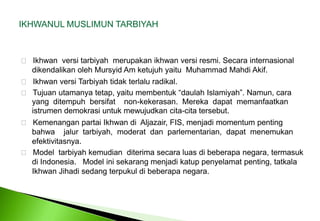 IKHWANUL MUSLIMUN TARBIYAH Ikhwanversitarbiyahmerupakanikhwanversiresmi. SecarainternasionaldikendalikanolehMursyid Am ketujuhyaitu  Muhammad MahdiAkif.    Ikhwan versi Tarbiyah tidak terlalu radikal. Tujuanutamanyatetap, yaitumembentuk“daulahIslamiyah”. Namun, cara	yang  ditempuhbersifat    non-kekerasan.  Merekadapatmemanfaatkanistrumendemokrasiuntukmewujudkancita-citatersebut. KemenanganpartaiIkhwandiAljazair, FIS, menjadi momentum pentingbahwajalurtarbiyah,  moderatdanparlementarian,  dapatmenemukanefektivitasnya.    Model  tarbiyahkemudianditerimasecaraluasdibeberapanegara, termasuk	di Indonesia.   Model ini sekarang menjadi katup penyelamat penting, tatkala 	Ikhwan Jihadi sedang terpukul di beberapa negara. 