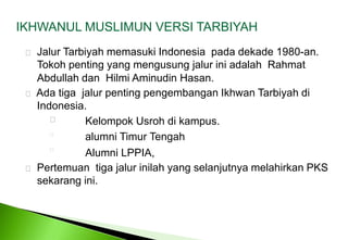 IKHWANUL MUSLIMUN VERSI TARBIYAH JalurTarbiyahmemasuki Indonesia  padadekade 1980-an. Tokohpenting yang mengusungjaluriniadalahRahmatAbdullah dan  Hilmi Aminudin Hasan.   Ada tiga  jalur penting pengembangan Ikhwan Tarbiyah di 	Indonesia.   KelompokUsrohdikampus. alumni Timur Tengah Alumni LPPIA, Pertemuantigajalurinilah yang selanjutnyamelahirkan PKS sekarangini. 
