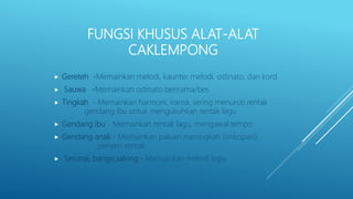 FUNGSI KHUSUS ALAT-ALAT
CAKLEMPONG
 Gereteh -Memainkan melodi, kaunter melodi, ostinato, dan kord
 Sauwa -Memainkan ostinato berirama/bes
 Tingkah - Memainkan harmoni, irama, sering menuruti rentak
gendang ibu untuk mengukuhkan rentak lagu
 Gendang ibu - Memainkan rentak lagu, mengawal tempo
 Gendang anak - Memainkan paluan meningkah (sinkopasi),
penyeri rentak
 Serunai, bangsi,salong - Memainkan melodi lagu
 