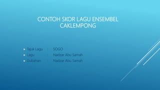 CONTOH SKOR LAGU ENSEMBEL
CAKLEMPONG
 Tajuk Lagu : SOGO
 Lagu : Nadzar Abu Samah
 Gubahan : Nadzar Abu Samah
 
