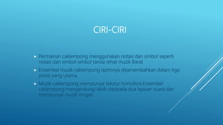 CIRI-CIRI
 Permainan caklempong menggunakan notasi dan simbol seperti
notasi dan simbol-simbol tanda rehat muzik Barat
 Ensembel muzik caklempong lazimnya dipersembahkan dalam tiga
posisi yang utama.
 Muzik caklempong mempunyai tekstur homofoni.Ensembel
caklempong mengandungi lebih daripada dua lapisan suara dan
mempunyai muzik iringan.
 