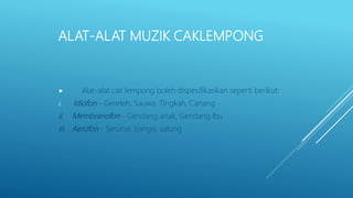 ALAT-ALAT MUZIK CAKLEMPONG
 Alat-alat cak lempong boleh dispesifikasikan seperti berikut:
i. Idiofon - Gereteh, Sauwa, Tingkah, Canang
ii. Membranofon - Gendang anak, Gendang Ibu
iii. Aerofon - Serunai, bangsi, salong
 