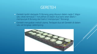 GERETEH
 Gereteh terdiri daripada 15 Bonang yang disusun dalam nada C Major
satu oktaf, termasuk 7 not pilihan di dalam dua baris selari (Baris 1
mempunyai 8 Bonang dan baris 2 mempunyai 7 Bonang).
 Gereteh merupakan melodi utama. Terdapat dua set Gereteh di dalam
satu set lengkap caklempong.
 