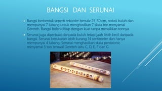 BANGSI DAN SERUNAI
 Bangsi berbentuk seperti rekorder bersaiz 25-30 cm, notasi buluh dan
mempunyai 7 lubang untuk menghasilkan 7 skala ton menyamai
Gereteh. Bangsi boleh ditiup dengan kuat tanpa menaikkan tonnya.
 Serunai juga diperbuat daripada buluh tetapi jauh lebih kecil daripada
bangsi. Serunai berukuran lebih kurang 14 sentimeter dan hanya
mempunyai 4 lubang. Serunai menghasilkan skala pentatonic
menyamai 5 ton terawal Gereteh iaitu C, D, E, F dan G.
 