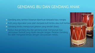 GENDANG IBU DAN GENDANG ANAK
 Gendang atau tambor biasanya diperbuat daripada kayu nangka.
 Kulit yang digunakan pula ialah daripada kulit lembu atau kulit kerbau.
 Gendang lembu mempunyai getaran yang rendah (bass).
 Kedua-dua gendang ibu dan gendang anak mempunyai dua
permukaan berkulit yang dipalu dengan tangan. Peranan Gendang
Ibu ialah mengawal tempo dengan cara pukulan melalu.
 