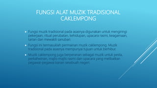 FUNGSI ALAT MUZIK TRADISIONAL
CAKLEMPONG
 Fungsi muzik tradisional pada asasnya digunakan untuk mengiringi
pekerjaan, ritual perubatan, kehidupan, upacara rasmi, keagamaan,
tarian dan mewakili sanubari.
 Fungsi ini termasuklah permainan muzik caklempong. Muzik
tradisional pada asasnya mempunyai tujuan untuk berhibur.
 Muzik caklempong juga berperanan sebagai muzik untuk pesta,
perkahwinan, majlis-majlis rasmi dan upacara yang melibatkan
pegawai-pegawai kanan sesebuah negeri.
 