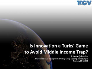 Is Innovation a Turks' Game to Avoid Middle Income Trap? A. Mete Çakmakcı GIST Initiative Leadership Circle Working Group Meeting, Kuala Lumpur February 23rd, 2011 
