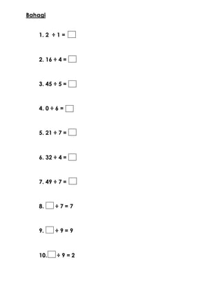 Bahagi
1. 2 ÷ 1 =
2. 16 ÷ 4 =
3. 45 ÷ 5 =
4. 0 ÷ 6 =
5. 21 ÷ 7 =
6. 32 ÷ 4 =
7. 49 ÷ 7 =
8. ÷ 7 = 7
9. ÷ 9 = 9
10. ÷ 9 = 2
 