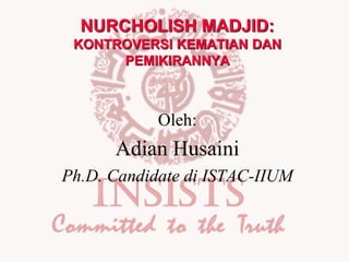 NURCHOLISH MADJID:
KONTROVERSI KEMATIAN DAN
PEMIKIRANNYA
Oleh:
Adian Husaini
Ph.D. Candidate di ISTAC-IIUM
 