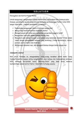 S.O.L.U.T.I.O.N
Pencegahan dan Kontrol Faktor Risiko
Untuk mengurangi, menghambat bahkan menetralisir keberadaan Non-Communicable
Disease, pendekatan secara komprehensif terhadap perkembangan Faktor risiko NCD
sangat diperlukan . Langkah pendekatan ini meliputi
 Pembatasan penggunaan rokok di kalangan masyarakat
 Mengurangi/memberhentikan konsumsi alkohol
 Memperbanyak aktivitas yang melibatkan pergerakan anggota tubuh
 Menghindari aktivitas dalam ruangan terlalu lama
 Mengubah pola makan menjadi pola makan yang memenuhi standar intake dalam
tubuh dengan mengonsumsi makanan yang seimbang ( Cukup karbohidrat, iodium,
protein, serat, vitamin dan mineral)
 Mengurangi konsumsi nasi, dan menggantikannya dengan bahan pangan lain

Community Control
Kalo untuk tindakan ini, mengandalkan orang-orang terdekat dalam suatu ruang
lingkup/komunitas supaya saling mengingatkan akan bahaya dan kemungkinan serangan
NCD,

sehingga

terciptalah

suatu

“Warning-Chain”

yang

akan

terus

menerus

berkontribusi dalam kontrol faktor risiko NCD terhadap sesama.

Buletin Kastrat “Cakrawala” 1st Edition
April 2013

10

 