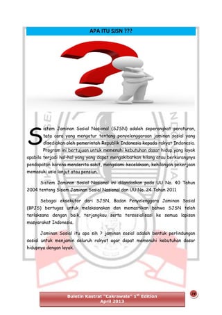 APA ITU SJSN ???

S

istem Jaminan Sosial Nasional (SJSN) adalah seperangkat peraturan,
tata cara yang mengatur tentang penyelenggaraan jaminan sosial yang
disediakan oleh pemerintah Republik Indonesia kepada rakyat Indonesia.
Program ini bertujuan untuk memenuhi kebutuhan dasar hidup yang layak

apabila terjadi hal-hal yang yang dapat mengakibatkan hilang atau berkurangnya
pendapatan karena menderita sakit, mengalami kecelakaan, kehilangan pekerjaan
memasuki usia lanjut atau pensiun.
Sistem Jaminan Sosial Nasional ini dilandaskan pada UU No. 40 Tahun
2004 tentang Sisem Jaminan Sosial Nasional dan UU No. 24 Tahun 2011
Sebagai eksekutor dari SJSN, Badan Penyelenggara Jaminan Sosial
(BPJS) bertugas untuk melaksanakan dan memastikan bahwa SJSN telah
terlaksana dengan baik, terjangkau serta tersosialisasi ke semua lapisan
masyarakat Indonesia.
Jaminan Sosial itu apa sih ? jaminan sosial adalah bentuk perlindungan
sosial untuk menjamin seluruh rakyat agar dapat memenuhi kebutuhan dasar
hidupnya dengan layak.

Buletin Kastrat “Cakrawala” 1st Edition
April 2013

14

 