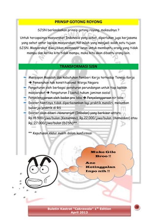 PRINSIP GOTONG ROYONG
SJSN berlandaskan prinsip gotong royong, maksudnya ?
Untuk tercapainya masyarakat Indonesia yang sehat, diperlukan juga kerjasama
yang sehat antar lapisan masyarakat, hal inilah yang menjadi salah satu tujuan
SJSN. Masyarakat diwajibkan memnayar iuran untuk membantu orang yang tidak
mampu dan ketika kita tidak mampu, maka kita akan dibantu orang lain.

TRANSFORMASI SJSN
Merespon Masalah dan kebutuhan Pemberi Kerja terhadap Tenaga Kerja
 Pemenuhan hak konstitusional Warga Negara
Pengaturan oleh berbagai peraturan perundangan untuk tiap lapisan
masyarakat  Pengaturan 1 (satu) hukum jaminan sosial
Penyelenggaraan oleh badan pro laba  Penyelenggaraan nir laba
Dokter Nantinya tidak diperkenankan lagi praktik mandiri, melainkan
bekerja/praktik di RS
Dokter akan diberi Honorarium (Imbalan) yang berkisar antara
Rp.15.500/jiwa/bulan (Kemenkeu), Rp.22.000/jiwa/bulan (Kemenkes) atau
Rp. 27.000/jiwa/bulan (DJSN)**
** Keputusan Akhir masih dalam konfirmasi

Muke Gile
Broo !!
Ane
Ketinggalan
Inpo nih !!

Buletin Kastrat “Cakrawala” 1st Edition
April 2013

15

 