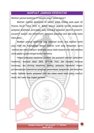 MANFAAT JAMINAN KESEHATAN
Manfaat jaminan kesehatan ?? banyakk sangat teman-teman !!
Manfaat Jaminan Kesehatan ini sendiri sudah dibahas pada pasal 20
Perpres No.12 Tahun 2013 ini. Bahwa seluruh peserta berhak memperoleh
pelayanan kesehatan perorangan yang mencakup pelayanan bersifat promotif,
preventif, kuratif, dan rehabilitatif, termasuk pelayanan obat dan bahan medis
habis pakai.
Manfaat jaminan kesehatan yang dimaksud terdiri atas manfaat medis
yang tidak ada hubungannya dengan besaran iuran yang dibayarkan, serta
manfaat non medis (meliputi akomodasi sesuai skala besaran iuran dan ambulans
untuk pasien rujukan dengan kondisi tertentu).
Adapun pelayanan kesehatan promotif dan preventif meliputi penyuluhan
kesehatan, imunisasi dasar (BCG, DPT-HB, Polio, dan Campak), keluarga
berencana, dan skrining kesehatan. Sedang, pelayanan kesehatan tingkat
pertama meliputi adminstrasi pelayanan; pemeriksaan, pengobatan, dan konsultasi
medis; tindakan medis; pelayanan obat dan bahan medis habis pakai; tranfusi
darah; dan rawat inap tingkat pertama.

Buletin Kastrat “Cakrawala” 1st Edition
April 2013

19

 