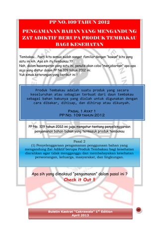 PP NO. 109 TAHUN 2012
PENGAMANAN BAHAN YANG MENGANDUNG
ZAT ADIKTIF BERUPA PRODUK TEMBAKAU
BAGI KESEHATAN
Tembakau... Pasti kita semua sudah sangat familiar dengan “kawan” kita yang
satu ini nih. Apa sih itu tembakau ??
Nah, dalam kesempatan yang satu ini, penulis akan coba “menjabarkan” apa-apa
saja yang diatur dalam PP No.109 tahun 2012 ini.
Yuk simak keterangan yang berikut ini !

Produk Tembakau adalah suatu produk yang secara
keseluruhan atau sebagian terbuat dari daun tembakau
sebagai bahan bakunya yang diolah untuk digunakan dengan
cara dibakar, dihisap, dan dihirup atau dikunyah.
Pasal 1 Ayat 1
PP No. 109 tahun 2012
PP No. 109 tahun 2012 ini juga mengatur tentang penyelenggaraan
pengamanan bahan-bahan yang termasuk produk tembakau
Pasal 2
(1) Penyelenggaraan pengamanan penggunaan bahan yang
mengandung Zat Adiktif berupa Produk Tembakau bagi kesehatan
diarahkan agar tidak mengganggu dan membahayakan kesehatan
perseorangan, keluarga, masyarakat, dan lingkungan.

Apa sih yang dimaksud “pengamanan” dalam pasal ini ?

Check it Out !!

Buletin Kastrat “Cakrawala” 1st Edition
April 2013

20

 