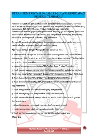 PERAN PEMERINTAH DALAM REGULASI PEREDARAN
PRODUK TEMBAKAU
Pemerintah Pusat dan pemerintah daerah berdasarkan kewenangannya, bertugas
untuk mengatur menyelenggarakan, membina, dan mengawasi pengamanan bahan yang
mengandung Zat Adiktif berupa Produk Tembakau bagi kesehatan.
Pemerintah Pusat dan juga dibantu pemerintah daerah juga bertanggung jawab atas
ketersediaan informasi dan dan edukasi atas pengamanan bahan yang mengandung
zat adiktif berupa produk tembakau bagi kesehatan.
Caranya ?? pemerintah bekerjasama dengan pihak media cetak, media penyiaran,
media teknologi informasi dan/atau media luar ruang.
Apa yang dimaksud dengan “Mengendalikan” dalam hal ini ??
a. mencantumkan peringatan kesehatan dalam bentuk gambar dan tulisan sebesar
paling sedikit 10% (sepuluh persen) dari total durasi iklan dan/atau 15% (lima belas
persen) dari total luas iklan;
b. mencantumkan penandaan/tulisan “18+” dalam Iklan Produk Tembakau;
c. tidak memperagakan, menggunakan, dan/atau menampilkan wujud atau bentuk
Rokok atau sebutan lain yang dapat diasosiasikan dengan merek Produk Tembakau;
d. tidak mencantumkan nama produk yang bersangkutan adalah Rokok;
e. tidak menggambarkan atau menyarankan bahwa merokok memberikan manfaat
bagi kesehatan;
f. tidak menggunakan kata atau kalimat yang menyesatkan;
g. tidak merangsang atau menyarankan orang untuk merokok;
h. tidak menampilkan anak, remaja, dan/atau wanita hamil dalam bentuk gambar
dan/atau tulisan;
i. tidak ditujukan terhadap anak, remaja, dan/atau wanita hamil;
j. tidak menggunakan tokoh kartun sebagai model iklan; dan
k. tidak bertentangan dengan norma yang berlaku dalam masyarakat.

(Pasal 27)

Buletin Kastrat “Cakrawala” 1st Edition
April 2013

22

 