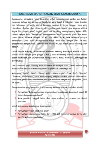 TAMPILAN BARU ROKOK DAN KEMASANNYA
Kedepannya, pengusaha rokok diwajibkan untuk mencantumkan gambar dan tulisan
mengenai bahaya dan peringatan kesehatan yang dapat ditimbulkan rokok. Gambar
dan tulisannya ini wajib ada di kemasan maupun di setiap batang rokok yang
diproduksi. Gambar dan tulisan ini dicantumkan pada bagian atas kemasan dilihat
tegak (dari aspek lebar) bagian depan dan belakang masing-masing seluas 40%,
diawali dengan kata “Peringatan” (menggunakan huruf berwarna putih dan warna
dasar hitam, dicetak dengan JELAS dan MENCOLOK, baik sebagian maupun
seluruhnya. Jenis huruf menggunakan huruf arial bold, dengan font 10 atau
proporsional dengan latar. Gambar dan tulisan ini juga tidak boleh tertutup oleh
apapun.
Untuk bagian samping, dicantumkan informasi tentang kandungan nikotin & tar ,
dibuat kotak dengan garis pinggir 1 mm ( satu milimeter), warna kontras antara
dasar dan tulisan, dan ukuran tulisan paling sedikit 3 mm (3 milimeter), sehingga bisa
dilihat jelas.
Dan Produsen juga dilarang mencantumkan keterangan atau tanda apapun yang
menyesatkan atau kata-kata yang bersifat promotif. Contohnya ??
Kata-kata ”Light”, “Mild”, “Extra Mild”, “Ultra Light”, “Low Tar”, “Special”,

“Premium”, Full Flavour”, serta kata lain yang mengindikasikan kualitas, superioritas,
rasa aman, pencitraan, kepribadian, ataupun kata-kata dengan arti yang sama. (Pasal
24 ayat 2)
Pernyataan lain yang harus ada di sisi samping kemasan produk tembakau adalah :
Pernyataan “Dilarang menjual atau memberi kepada anak berusia di bawah 18
tahun dan perempuan hamil”
Kode produksi, tanggal, bulan, dan tahun produksi, serta nama dan alamat
produsen
Untuk sisi samping sebelahnya, dicantumkan :
Pernyataan “Tidak ada batas aman”
Pernyataan “Mengandung lebih dari 4000 zat kimia berbahaya serta lebih
dari 43 zat penyebab kanker”

Buletin Kastrat “Cakrawala” 1st Edition
April 2013

23

 