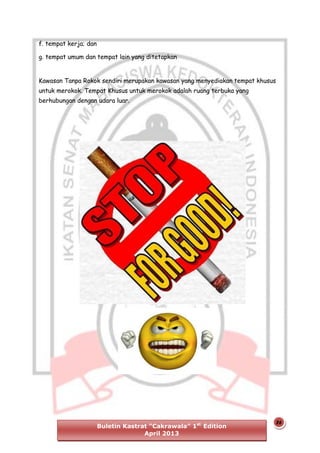 f. tempat kerja; dan
g. tempat umum dan tempat lain yang ditetapkan
Kawasan Tanpa Rokok sendiri merupakan kawasan yang menyediakan tempat khusus
untuk merokok. Tempat Khusus untuk merokok adalah ruang terbuka yang
berhubungan dengan udara luar.

Buletin Kastrat “Cakrawala” 1st Edition
April 2013

26

 