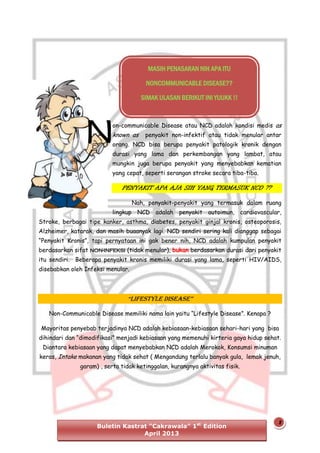 MASIH PENASARAN NIH APA ITU
NONCOMMUNICABLE DISEASE??
SIMAK ULASAN BERIKUT INI YUUKK !!

N

on-communicable Disease atau NCD adalah kondisi medis as

known as

penyakit non-infektif atau tidak menular antar

orang. NCD bisa berupa penyakit patologik kronik dengan
durasi yang lama dan perkembangan yang lambat, atau
mungkin juga berupa penyakit yang menyebabkan kematian
yang cepat, seperti serangan stroke secara tiba-tiba.

PENYAKIT APA AJA SIH YANG TERMASUK NCD ??
Nah, penyakit-penyakit yang termasuk dalam ruang
lingkup NCD adalah penyakit autoimun, cardiovascular,
Stroke, berbagai tipe kanker, asthma, diabetes, penyakit ginjal kronis, osteoporosis,
Alzheimer, katarak, dan masih buaanyak lagi. NCD sendiri sering kali dianggap sebagai
“Penyakit Kronis”, tapi pernyataan ini gak bener nih, NCD adalah kumpulan penyakit
berdasarkan sifat non-infeksi (tidak menular), bukan berdasarkan durasi dari penyakit
itu sendiri. Beberapa penyakit kronis memiliki durasi yang lama, seperti HIV/AIDS,
disebabkan oleh Infeksi menular.

“LifestyLe Disease”
Non-Communicable Disease memiliki nama lain yaitu “Lifestyle Disease”. Kenapa ?
Mayoritas penyebab terjadinya NCD adalah kebiasaan-kebiasaan sehari-hari yang bisa
dihindari dan “dimodifikasi” menjadi kebiasaan yang memenuhi kirteria gaya hidup sehat.
Diantara kebiasaan yang dapat menyebabkan NCD adalah Merokok, Konsumsi minuman
keras, Intake makanan yang tidak sehat ( Mengandung terlalu banyak gula, lemak jenuh,
garam) , serta tidak ketinggalan, kurangnya aktivitas fisik.

Buletin Kastrat “Cakrawala” 1st Edition
April 2013

2

 
