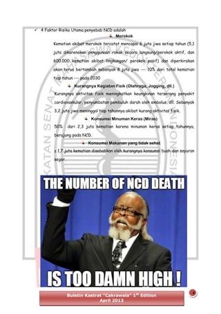  4 Faktor Risiko Utama penyebab NCD adalah
Merokok
Kematian akibat merokok tercatat mencapai 6 juta jiwa setiap tahun (5,1
juta dikarenakan penggunaan rokok secara langsung/perokok aktif, dan
600.000 kematian akibat lingkungan/ perokok pasif) dan diperkirakan
akan terus bertambah sebanyak 8 juta jiwa --- 10% dari total kematian
tiap tahun --- pada 2030
Kurangnya Kegiatan Fisik (Olahraga, Jogging, dll.)
Kurangnya aktivitas fisik meningkatkan keungkinan terserang penyakit
cardiovaskular, penyumbatan pembuluh darah oleh embolus, dll. Sebanyak
3,2 juta jiwa meninggal tiap tahunnya akibat kurang aktivitas fisik.
Konsumsi Minuman Keras (Miras)
50%

dari 2,3 juta kematian karena minuman keras setiap tahunnya,

berujung pada NCD.
Konsumsi Makanan yang tidak sehat
± 1,7 juta kematian disebabkan oleh kurangnya konsumsi buah dan sayuran
segar.

Buletin Kastrat “Cakrawala” 1st Edition
April 2013

4

 
