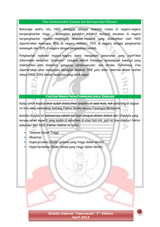 Non-Communicable Disease dan Keterpurukan Ekonomi
Beberapa waktu lalu, NCD dianggap sebagai masalah utama di negara-negara
berpenghasilan tinggi , sedangkan penyakit infektif menjadi ancaman di negara
berpenghasilan rendah—menengah. Masalah-masalah

yang disebabkan

oleh

NCD

diperkirakan mencapai 85% di negara industri, 70% di negara dengan penghasilan
menengah dan 50% di negara dengan penghasilan rendah.
Penghasilan nasional negara-negara dunia mengalami

penurunan yang signifikan

dikarenkan kematian “prematur” ataupun akbiat hilangnya kemampuan bekerja yang
diakibatkan oleh diabetes, gangguan cardiovascular, dan stroke. Contohnya, Cina
diperkirakan akan mengalami kerugian sebesar 558 juta dolar amerika dalam rentan
tahun 2005-2015 akibat kematian yang lebih cepat.

Faktor Risiko Non-Communicable Disease
Kalau untuk keseluruhan sudah disebutkan sewaktu di awal mula, nah sekarang di bagian
ini kita akan membahas tentang Faktor Risiko secara Fisiologis/Metabolik.
Kondisi-kondisi ini sebenarnya adalah turunan ataupun akibat-akibat dari lifestyle yang
kurang sehat seperti yang sudah di sebutkan di atas tadi nih, jadi ini bisa disebut faktor
sekunder dari NCD. Faktor-faktor ini yaitu:
Tekanan Darah Tinggi
Obesitas
Hyperglicemia (Kadar glukosa yang tinggi dalam darah)
Hyperlipidemia (Kadar lemak yang tinggi dalam darah)

Buletin Kastrat “Cakrawala” 1st Edition
April 2013

8

 