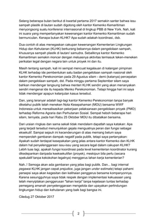2
Selang beberapa bulan berikut di kwartal pertama 2017 semakin santer bahwa issu
sampah plastik di lautan sudah digotong oleh kantor Kemenko Kemaritiman
menyongsong suatu konferensi internasional di lingkup PBB di New York. Nah, kali
ini suara yang mempertanyakan kewenangan kantor Kemenko Kemaritiman sudah
bermunculan. Kenapa bukan KLHK? Apa sudah adakah koordinasi, dsb.
Dua contoh di atas menegaskan cakupan kewenangan Kementerian Lingkungan
Hidup dan Kehutanan (KLHK) berkurang bebannya dalam pengelolaan sampah,
khususnya sampah plastik di lautan/ samudra. Sebaliknya kantor Kemenko
Kemaritiman semakin moncer dengan meluasnya aktivitas termasuk teken-meneken
perikatan legal dengan negara lain untuk proyek ini dan itu.
Masih tentang sampah, kali ini sempat mencuat kegalauan di kalangan pimpinan
KLHK terhadap ide pembentukan satu badan pengelolaan sampah nasional oleh
kantor Kemenko Perekonomian pada 29 Agustus silam - demi (katanya) percepatan
dalam pengelolaan sampah, dst. Pada minggu pertama September silam saya
bahkan mendengar langsung bahwa menteri KLHK sendiri yang akan menanyakan
sendiri mengenai ide itu kepada Menko Perekonomian. Tetapi hingga hari ini saya
tidak mendengar apapun kelanjutan kasus tersebut.
Dan, yang teranyar adalah lagi-lagi kantor Kemenko Perekonomian tanpa banyak
diketahui publik telah meneken Nota Kesepahaman (MOU) bersama WWF
Indonesia untuk merealisasikan pekerjaan pelaksanaan pengelolaan proyek (PMO)
terhadap Reforma Agraria dan Perhutanan Sosial. Sempat heboh beberapa hari
silam, ternyata, pada hari Rabu 25 Oktober MOU itu dibatalkan bersama.
Dari uraian ringkas dan sama sekali tidak mendalam dapatlah saya katakan: Apa
yang terjadi tersebut menunjukkan gejala menguatnya peran dan fungsi sebagai
eksekutif. Sampai sejauh ini kecenderungan di atas memang belum saya
memperoleh gambaran dampak negatif pada publik, tetapi saya pertanyakan:
Apakah sudah terdapat kesepakatan yang jelas antara kantor Kemenko dan KLHK
dalam hal penyelenggaraan issu-issu yang secara legal dalam cakupan KLHK?
Lebih luas lagi, apakah fungsi koordinasi pada level kementerian koordinator kurang
dikedepankan daripada keeksekutifan (proyek), meskipun bila perlu (secara
spekulatif tanpa kekokohan legalnya) menggerus lahan kerja kementerian?
Nah..! Semoga akan ada gambaran yang jelas bagi publik. Dan... bagi internal
pegawai KLHK jangan cepat prejudice, juga jangan under estimate) tetapi pahami
persepsi saya akan kegesitan dan kelihaian penggerus bersama kompanyonnya.
Karena sesungguhnya saya tidak respek dengan implementasi kekuasaan yang
telah menyiptakan penggerusan "lahan kerja" tanpa kejelasan tuntas terhadap
pemegang amanah penyelenggaraan mengelola dan upayakan perlindungan
lingkungan hidup dan kehutanan yang baik bagi bangsa ini.
Ciledug 27 Oktober 2017
 