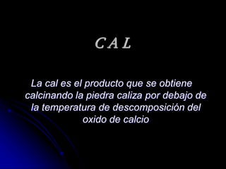 CAL
La cal es el producto que se obtiene
calcinando la piedra caliza por debajo de
la temperatura de descomposición del
oxido de calcio

 