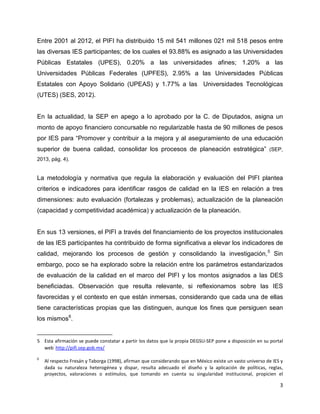 3
Entre 2001 al 2012, el PIFI ha distribuido 15 mil 541 millones 021 mil 518 pesos entre
las diversas IES participantes; de los cuales el 93.88% es asignado a las Universidades
Públicas Estatales (UPES), 0.20% a las universidades afines; 1.20% a las
Universidades Públicas Federales (UPFES), 2.95% a las Universidades Públicas
Estatales con Apoyo Solidario (UPEAS) y 1.77% a las Universidades Tecnológicas
(UTES) (SES, 2012).
En la actualidad, la SEP en apego a lo aprobado por la C. de Diputados, asigna un
monto de apoyo financiero concursable no regularizable hasta de 90 millones de pesos
por IES para “Promover y contribuir a la mejora y al aseguramiento de una educación
superior de buena calidad, consolidar los procesos de planeación estratégica” (SEP,
2013, pág. 4).
La metodología y normativa que regula la elaboración y evaluación del PIFI plantea
criterios e indicadores para identificar rasgos de calidad en la IES en relación a tres
dimensiones: auto evaluación (fortalezas y problemas), actualización de la planeación
(capacidad y competitividad académica) y actualización de la planeación.
En sus 13 versiones, el PIFI a través del financiamiento de los proyectos institucionales
de las IES participantes ha contribuido de forma significativa a elevar los indicadores de
calidad, mejorando los procesos de gestión y consolidando la investigación,5
Sin
embargo, poco se ha explorado sobre la relación entre los parámetros estandarizados
de evaluación de la calidad en el marco del PIFI y los montos asignados a las DES
beneficiadas. Observación que resulta relevante, si reflexionamos sobre las IES
favorecidas y el contexto en que están inmersas, considerando que cada una de ellas
tiene características propias que las distinguen, aunque los fines que persiguen sean
los mismos6
.
5 Esta afirmación se puede constatar a partir los datos que la propia DEGSU-SEP pone a disposición en su portal
web
:
http://pifi.sep.gob.mx/
6
Al respecto Fresán y Taborga (1998), afirman que considerando que en México existe un vasto universo de IES y
dada su naturaleza heterogénea y dispar, resulta adecuado el diseño y la aplicación de políticas, reglas,
proyectos, valoraciones o estímulos, que tomando en cuenta su singularidad institucional, propicien el
 