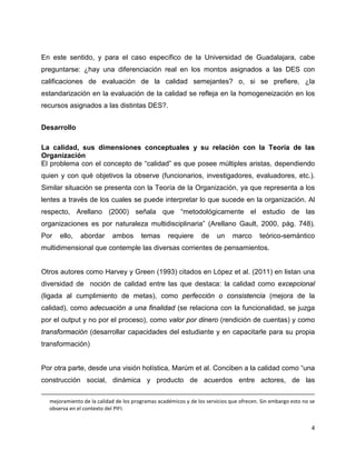 4
En este sentido, y para el caso específico de la Universidad de Guadalajara, cabe
preguntarse: ¿hay una diferenciación real en los montos asignados a las DES con
calificaciones de evaluación de la calidad semejantes? o, si se prefiere, ¿la
estandarización en la evaluación de la calidad se refleja en la homogeneización en los
recursos asignados a las distintas DES?.
Desarrollo
La calidad, sus dimensiones conceptuales y su relación con la Teoría de las
Organización
El problema con el concepto de “calidad” es que posee múltiples aristas, dependiendo
quien y con qué objetivos la observe (funcionarios, investigadores, evaluadores, etc.).
Similar situación se presenta con la Teoría de la Organización, ya que representa a los
lentes a través de los cuales se puede interpretar lo que sucede en la organización. Al
respecto, Arellano (2000) señala que “metodológicamente el estudio de las
organizaciones es por naturaleza multidisciplinaria” (Arellano Gault, 2000, pág. 748).
Por ello, abordar ambos temas requiere de un marco teórico-semántico
multidimensional que contemple las diversas corrientes de pensamientos.
Otros autores como Harvey y Green (1993) citados en López et al. (2011) en listan una
diversidad de noción de calidad entre las que destaca: la calidad como excepcional
(ligada al cumplimiento de metas), como perfección o consistencia (mejora de la
calidad), como adecuación a una finalidad (se relaciona con la funcionalidad, se juzga
por el output y no por el proceso), como valor por dinero (rendición de cuentas) y como
transformación (desarrollar capacidades del estudiante y en capacitarle para su propia
transformación)
Por otra parte, desde una visión holística, Marúm et al. Conciben a la calidad como “una
construcción social, dinámica y producto de acuerdos entre actores, de las
mejoramiento de la calidad de los programas académicos y de los servicios que ofrecen. Sin embargo esto no se
observa en el contexto del PIFI.
 
