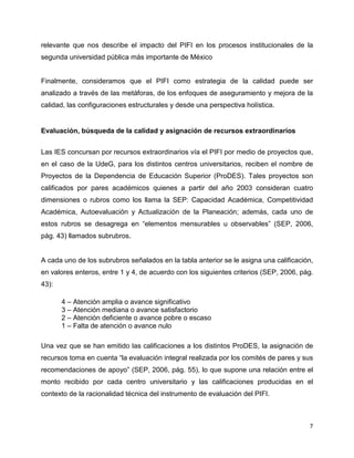 7
relevante que nos describe el impacto del PIFI en los procesos institucionales de la
segunda universidad pública más importante de México
Finalmente, consideramos que el PIFI como estrategia de la calidad puede ser
analizado a través de las metáforas, de los enfoques de aseguramiento y mejora de la
calidad, las configuraciones estructurales y desde una perspectiva holística.
Evaluación, búsqueda de la calidad y asignación de recursos extraordinarios
Las IES concursan por recursos extraordinarios vía el PIFI por medio de proyectos que,
en el caso de la UdeG, para los distintos centros universitarios, reciben el nombre de
Proyectos de la Dependencia de Educación Superior (ProDES). Tales proyectos son
calificados por pares académicos quienes a partir del año 2003 consideran cuatro
dimensiones o rubros como los llama la SEP: Capacidad Académica, Competitividad
Académica, Autoevaluación y Actualización de la Planeación; además, cada uno de
estos rubros se desagrega en “elementos mensurables u observables” (SEP, 2006,
pág. 43) llamados subrubros.
A cada uno de los subrubros señalados en la tabla anterior se le asigna una calificación,
en valores enteros, entre 1 y 4, de acuerdo con los siguientes criterios (SEP, 2006, pág.
43):
4 – Atención amplia o avance significativo
3 – Atención mediana o avance satisfactorio
2 – Atención deficiente o avance pobre o escaso
1 – Falta de atención o avance nulo
Una vez que se han emitido las calificaciones a los distintos ProDES, la asignación de
recursos toma en cuenta “la evaluación integral realizada por los comités de pares y sus
recomendaciones de apoyo” (SEP, 2006, pág. 55), lo que supone una relación entre el
monto recibido por cada centro universitario y las calificaciones producidas en el
contexto de la racionalidad técnica del instrumento de evaluación del PIFI.
 